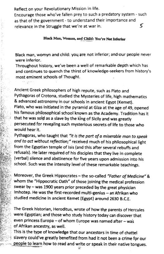 Reflect on your Revolutionary Mission in fife Encourage those who’ve fallen prey to such a predatory system - such as that of the government - to understand their importance and relevance in the Struggle that we’re at war in. s  ‘Black Man, Woman, and Child  : You’re Not Inferior  Black man, womyn and child: you are not inferior; and-our people never were inferior.  Throughout history, we’ve been a well of remarkable depth which has and continues to quench the thirst of knowledge-seekers from history’s most eminent schools of Thought.  Ancient Greek philosophers of high repute, such as Plato and Pythagoras of Crotona, studied the Mysteries of life, high mathematics & advanced astronomy in our schools in ancient Egypt (Kemet).  Plato, who was initiated in the pyramid at Giza at the age of 49, opened his famous philosophical school known as the Academy. Tradition has it that he was sold as a slave by the king of Sicily and was greatly persecuted for revepling such mysterious secrets of ife to those who would hear it.  Pythagoras, who taught that 7t s the part of a miserable man to speak and to act without reflection;” received much of his philosophica light from the Egyptian temple of Isis (and this after several rebuffs and refusals). He later required of his disciples that they live in complete (verbal) silence and abstinence for five years upon admission into his school. Such was the intensity level of these remarkable teachings.  Moreover, the Greek Hippocrates - the so-called “Father of Medicine” & # whom the “Hippocratic Oath” of those joining the medical profession swear by ~ was 1900 years prior preceded by the great physician Imhotep. He was the first-recorded multi-genius — an Afrikan who studied medicine in ancient Kemet (Egypt) around 2630 B.CE.  The Greek historian, Heroditus, wrote of how the parents of Hercules ‘were Egyptian; and those who study history today can discover that even princess Europa - of whom Europe was named after ~ was.  of Afrikan ancestry, as well.  This is the type of knowledge that our ancestors in time of chattel slavery could’ve greatly benefited from had it not been a crime for our -~ -~_people to learn how to read and write or speak in their native tongues.  